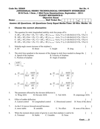 Code No: 55069                                                     Set No. 4
       JAWAHARLAL NEHRU TECHNOLOGICAL UNIVERSITY HYDERABAD
         III B.Tech. I Sem., I Mid-Term Examinations, September – 2011
                               FLIGHT MECHANICS-II
                                  Objective Exam
Name: ______________________________ Hall Ticket No.             A
Answer All Questions. All Questions Carry Equal Marks.Time: 20 Min. Marks: 10.

I    Choose the correct alternative:

1.   The equation for static longitudinal stability stick free props off is                          [      ]
     A. (dCm / dCL) free = (Xa / C) + (dCm / dCL) fus, nac – (at/aw V η t (1-(dε/dα))) ((1-Chα / Chδ) τ)
     B. (dCm / dCL) free = (Xa / C) - (dCm / dCL) fus, nac – (at/aw V η t (1-(dε/dα))) ((1-Chα / Chδ) τ)
     C . (dCm / dCL) free = (Xa / C) + (dCm / dCL) fus, nac +(at/aw V η t (1-(dε/dα))) ((1-Chα / Chδ) τ)
     D. (dCm / dCL) free = (Xa / C) - (dCm / dCL) fus, nac + (at/aw V η t (1-(dε/dα))) ((1-Chα / Chδ) τ)

2.   Sideslip angle causes increase of the airplane’s                                               [       ]
     A. lift                B. thrust              C. height                D. drag

3.   The stick force gradient is the measure of the change in stick force needed to change the [            ]
     A. Speed of the airplane                      B. Velocity of Airplane
     C. Position of airplane                       D. Angle of airplane

     ⎛ dcM ⎞
4.   ⎜     ⎟ =                                                                                      [       ]
     ⎝ dcL ⎠ wing

                ⎛            ⎞                                 ⎛            ⎞
        xa      ⎜ 2    0.035 ⎟ za                      xa      ⎜ 2    0.035 ⎟ za
     A.    + CL ⎜    −       ⎟                      B.    − CL ⎜    −       ⎟
         c      ⎜ ΠeA dcL ⎟ c                          c       ⎜ ΠeA dcL ⎟ c
                ⎝        da ⎠                                  ⎝       da ⎠
                ⎛            ⎞                                 ⎛            ⎞
        xa      ⎜ 2    0.035 ⎟ za                      xa      ⎜ 2    0.035 ⎟ za
     C.    + CL ⎜    +       ⎟                      D.    − CL ⎜    +       ⎟
         c      ⎜ ΠeA dcL ⎟ c                           c      ⎜ ΠeA dcL ⎟ c
                ⎝       da ⎠                                   ⎝        da ⎠

5.   The parameter affected by the elevator deflection is                                          [   ]
     A. Wing AOA            B. Elevator AOA               C. Tail AOA                 D. empennage AOA

6.   Effect of rudder deflection                                                                    [      ]
     A. Lateral control     B. Longitudinal control       C. Directional control       D. None of the above

7.   As the C.G moves forward aircraft becomes                                                       [      ]
     A. more stable        B. unstable                      C. No effect              D. none of the above.

8.   When the moment about center of gravity is zero then airplane is said to be                    [       ]
     A. Trimmed         B. Stable        C. Unstable            D. None

                                                                                             Cont……2
 