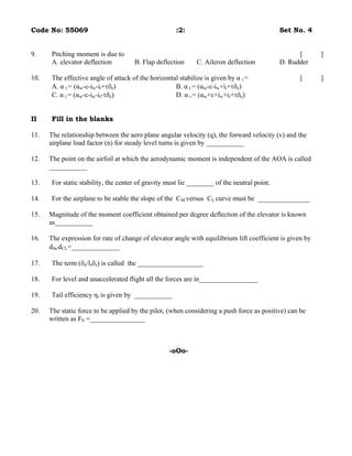 Code No: 55069                                       :2:                                    Set No. 4


9.    Pitching moment is due to                                                                   [       ]
      A. elevator deflection         B. Flap deflection      C. Aileron deflection          D. Rudder

10.   The effective angle of attack of the horizontal stabilize is given by α t =                  [      ]
      A. α t = (αw-ε-iw-it+τδe)                     B. α t = (αw-ε-iw+it+τδe)
      C. α t = (αw-ε-iw-it-τδe)                     D. α t = (αw+ε+iw+it+τδe)


II    Fill in the blanks

11.   The relationship between the aero plane angular velocity (q), the forward velocity (v) and the
      airplane load factor (n) for steady level turns is given by ___________

12.   The point on the airfoil at which the aerodynamic moment is independent of the AOA is called
      ___________

13.   For static stability, the center of gravity must lie ________ of the neutral point.

14.   For the airplane to be stable the slope of the CM versus CL curve must be _______________

15.   Magnitude of the moment coefficient obtained per degree deflection of the elevator is known
      as___________

16.   The expression for rate of change of elevator angle with equilibrium lift coefficient is given by
      dδe/dCL=______________

17.   The term (δe/lsδs) is called the ___________________

18.   For level and unaccelerated flight all the forces are in_________________

19.   Tail efficiency ηt is given by ___________

20.   The static force to be applied by the pilot, (when considering a push force as positive) can be
      written as FS =________________



                                                  -oOo-
 