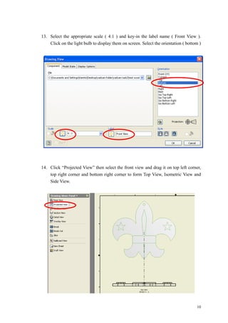 10
13. Select the appropriate scale ( 4:1 ) and key-in the label name ( Front View ).
Click on the light bulb to display them on screen. Select the orientation ( bottom )
14. Click “Projected View” then select the front view and drag it on top left corner,
top right corner and bottom right corner to form Top View, Isometric View and
Side View.
 