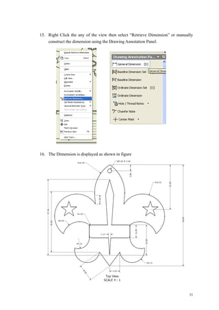 11
15. Right Click the any of the view then select “Retrieve Dimension” or manually
construct the dimension using the Drawing Annotation Panel.
16. The Dimension is displayed as shown in figure
 