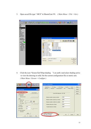 15
3. Open saved file type “.MC8” in MasterCam V8. ( Main Menu > File > Get )
4. Click the icon “Screen-Surf Disp-shading ”( an earth ) and select shading active
to view the drawing in solid. Set the current configuration file as metric unit.
( Main Menu >Screen > Configur )
 