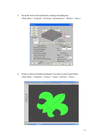 16
5. Set up the stock to be machined by creating a bounding box.
( Main Menu > Toolpaths >Job Setup > Bounding box > Window > Done )
6. Create a contour tool paths around part. Use chain to select outer border.
( Main Menu > Toolpaths > Contour > Chain > End here > Done )
 