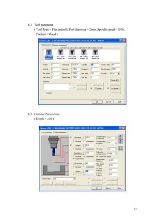 17
6.1 Tool parameter
( Tool Type = Flat endmill, Tool diameter = 2mm, Spindle speed =1500,
Coolant = flood )
6.2 Contour Parameters
( Depth = -4.0 )
 