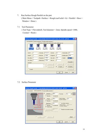 18
7. Run Surface Rough Parallel on the part
( Main Menu > Toolpath >Surface > Rough (surf/solid =A) > Parallel > Boss >
Window > Done )
7.1 Tool Parameter
( Tool Type = Flat endmill, Tool diameter = 2mm, Spindle speed =1000,
Coolant = flood )
7.2 Surface Parameter
 