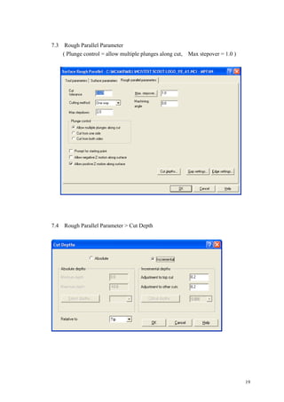 19
7.3 Rough Parallel Parameter
( Plunge control = allow multiple plunges along cut, Max stepover = 1.0 )
7.4 Rough Parallel Parameter > Cut Depth
 