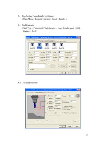 21
8. Run Surface Finish Parallel on the part
( Main Menu > Toolpath >Surface > Finish > Parallel )
8.1 Tool Parameter
( Tool Type = Flat endmill, Tool diameter = 1mm, Spindle speed =1000,
Coolant = flood )
8.2 Surface Parameter
 