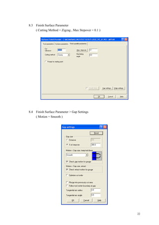 22
8.3 Finish Surface Parameter
( Cutting Method = Zigzag , Max Stepover = 0.1 )
8.4 Finish Surface Parameter > Gap Settings
( Motion = Smooth )
 