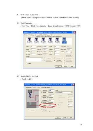 23
9. Drill a hole on the part.
( Main Menu > Toolpath > drill > entities > chian > end here > done > done )
9.1 Tool Parameter
( Tool Type = Drill, Tool diameter = 2mm, Spindle speed =1000, Coolant = Off )
9.2 Simple Drill – No Peck
( Depth = -4.0 )
 