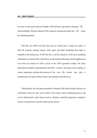 27
6.0 DISCUSSION
Inventor is a powerful and user friendly CAD software, especially in drawing 3D
solid modelling. Whereas MasterCAM is good in creating tool paths and NC codes
for maiching purpose.
SAT files are ASCII text files that may be viewed with a simple text editor. A
SAT file contains carriage returns, white space and other formatting that makes it
readable to the human eye. A SAT file has a .sat file extension. ACIS saves modeling
information to external files which have an open format allowing external applications,
even those not based on ACIS, access to the ACIS geometric model. The basic
information needed to understand the ACIS file format ( focusing on the reading, or
restore, operation), includes the structure of the save file format, how data is
encapsulated, the types of data written, and subtypes and references.
Theoretically, the tool paths generated in MasterCAM and be perfect and nice in
verification. However, this can be differ in the reality where machining process still
can be influenced by other factors such as vibration, materials’ properties, machines’
system to synchronous with the codes posted, and etc.
 