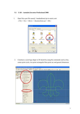 3
5.1 CAD – Autodesk Inventor Professional 2008
1. Open New part file namely “standard(mm).ipt in metric unit
( File > New > Metric > Standard(mm).ipt > OK )
2. Construct a scout logo shape in 2D sketch by using the commands such as line,
center point circle, two point rectangular three point arc and general dimension.
 