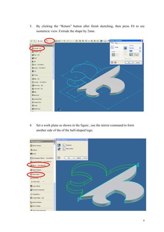 4
3. By clicking the “Return” button after finish sketching, then press F6 to see
isometrcic view. Extrude the shape by 2mm.
4. Set a work plane as shown in the figure , use the mirror command to form
another side of the of the half-shaped logo.
 
