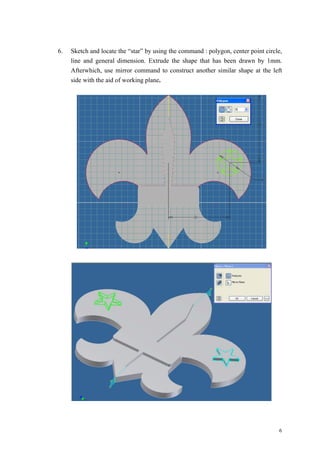 6
6. Sketch and locate the “star” by using the command : polygon, center point circle,
line and general dimension. Extrude the shape that has been drawn by 1mm.
Afterwhich, use mirror command to construct another similar shape at the left
side with the aid of working plane.
 