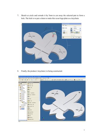7
7. Sketch at circle and extrude it by 5mm to cut away the selected part to form a
hole. The hole is to put a chain to make this scout logo plate as a keychain.
8. Finally, the product ( keychain ) is being constructed.
 
