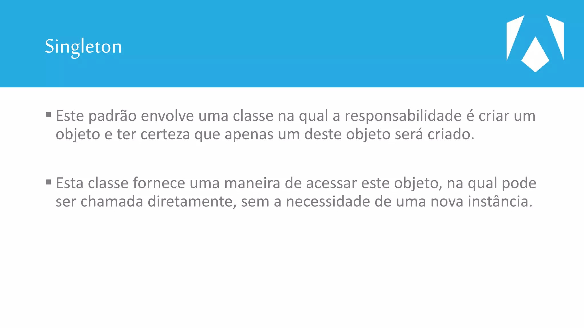 Singleton
 Este padrão envolve uma classe na qual a responsabilidade é criar um
objeto e ter certeza que apenas um deste objeto será criado.
 Esta classe fornece uma maneira de acessar este objeto, na qual pode
ser chamada diretamente, sem a necessidade de uma nova instância.
 