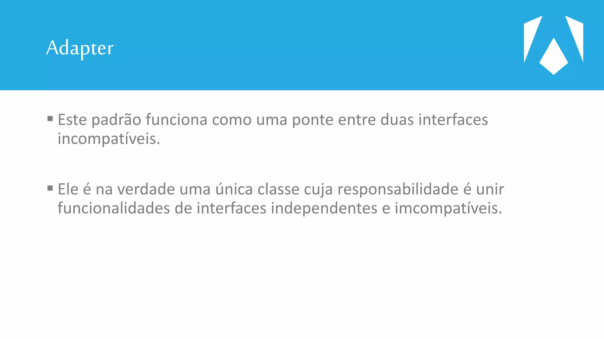 Adapter
 Este padrão funciona como uma ponte entre duas interfaces
incompatíveis.
 Ele é na verdade uma única classe cuja responsabilidade é unir
funcionalidades de interfaces independentes e imcompatíveis.
 
