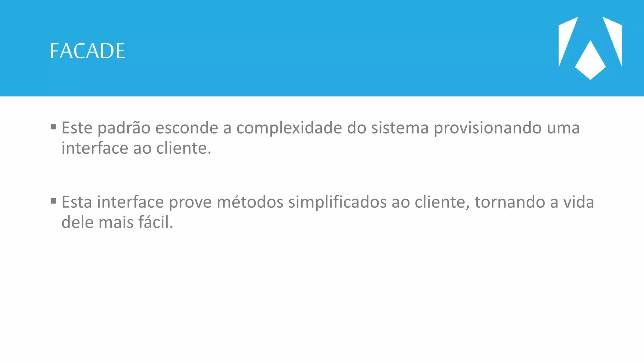 FACADE
 Este padrão esconde a complexidade do sistema provisionando uma
interface ao cliente.
 Esta interface prove métodos simplificados ao cliente, tornando a vida
dele mais fácil.
 