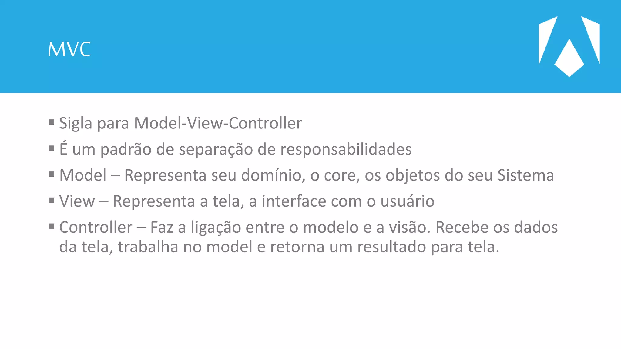 MVC
 Sigla para Model-View-Controller
 É um padrão de separação de responsabilidades
 Model – Representa seu domínio, o core, os objetos do seu Sistema
 View – Representa a tela, a interface com o usuário
 Controller – Faz a ligação entre o modelo e a visão. Recebe os dados
da tela, trabalha no model e retorna um resultado para tela.
 
