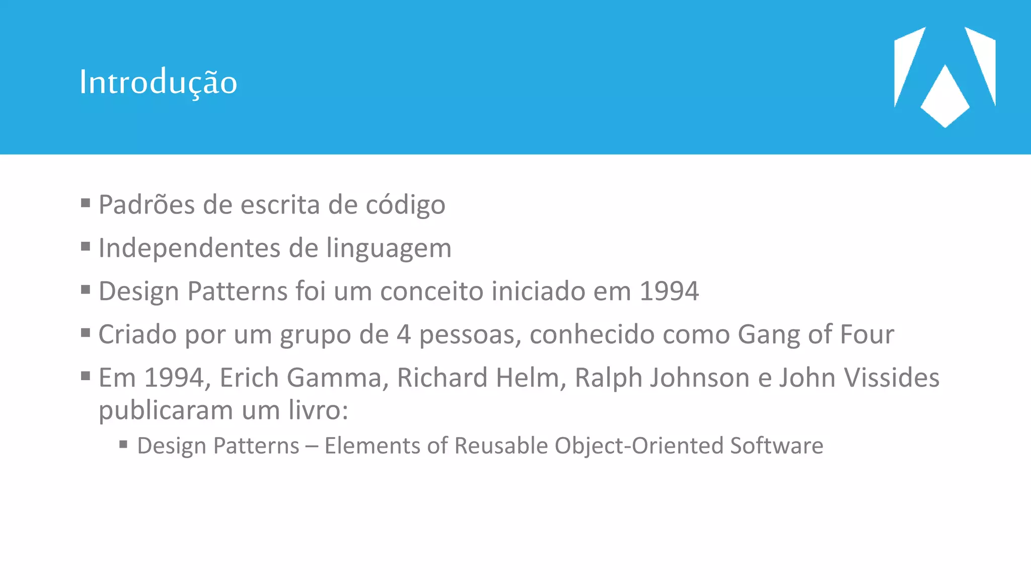 Introdução
 Padrões de escrita de código
 Independentes de linguagem
 Design Patterns foi um conceito iniciado em 1994
 Criado por um grupo de 4 pessoas, conhecido como Gang of Four
 Em 1994, Erich Gamma, Richard Helm, Ralph Johnson e John Vissides
publicaram um livro:
 Design Patterns – Elements of Reusable Object-Oriented Software
 