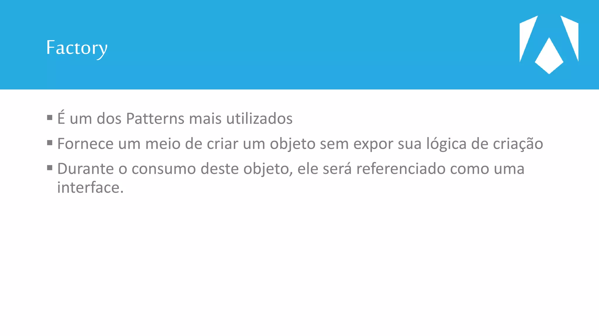 Factory
 É um dos Patterns mais utilizados
 Fornece um meio de criar um objeto sem expor sua lógica de criação
 Durante o consumo deste objeto, ele será referenciado como uma
interface.
 