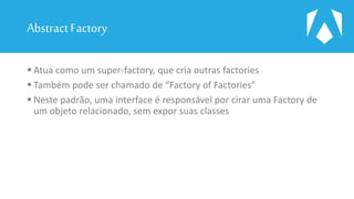 AbstractFactory
 Atua como um super-factory, que cria outras factories
 Também pode ser chamado de “Factory of Factories”
 Neste padrão, uma interface é responsável por cirar uma Factory de
um objeto relacionado, sem expor suas classes
 