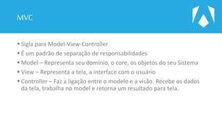 MVC
 Sigla para Model-View-Controller
 É um padrão de separação de responsabilidades
 Model – Representa seu domínio, o core, os objetos do seu Sistema
 View – Representa a tela, a interface com o usuário
 Controller – Faz a ligação entre o modelo e a visão. Recebe os dados
da tela, trabalha no model e retorna um resultado para tela.
 