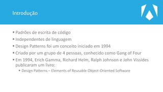 Introdução
 Padrões de escrita de código
 Independentes de linguagem
 Design Patterns foi um conceito iniciado em 1994
 Criado por um grupo de 4 pessoas, conhecido como Gang of Four
 Em 1994, Erich Gamma, Richard Helm, Ralph Johnson e John Vissides
publicaram um livro:
 Design Patterns – Elements of Reusable Object-Oriented Software
 