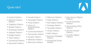 Quais são?
 Factory Pattern
 Abstract Factory
Pattern
 Singleton Pattern
 Builder Pattern
 Prototype Pattern
 Adapter Pattern
 Bridge Pattern
 Filter Pattern
 Composite Pattern
 Decorator Pattern
 Facade Pattern
 Flyweight Pattern
 Proxy Pattern
 Chain of
Responsibility
Pattern
 Command Pattern
 Interpreter Pattern
 Iterator Pattern
 Mediator Pattern
 Memento Pattern
 Observer Pattern
 State Pattern
 Null Object Pattern
 Strategy Pattern
 Template Pattern
 Visitor Pattern
 MVC Pattern
 Business Delegate
Pattern
 Composite Entity
Pattern
 Data Access Object
Pattern
 Front Controller
Pattern
 Intercepting Filter
Pattern
 Service Locator
Pattern
 Transfer Object
Pattern
 