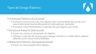 Tipos de DesignPatterns
 Creational Patterns (Criacional)
 Fornecem uma maneira de criar objetos sem a necessidade do uso de uma
nova instância do mesmo (Baseado em abstração por exemplo).
 Fornecem maior flexibilidade na decisão de qual objeto será criado.
 Structural Patterns (Estrutural)
 Focam nas classes e composição de objetos.
 Utilizam o conceito de herança para compor interfaces e então definir objetos
obtendo assim novas funcionalidades.
 Behavioral Patterns (Comportamental)
 Focam na comunicação entre objetos.
 