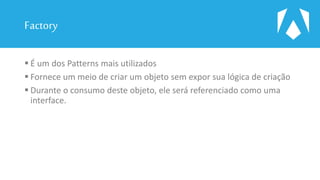 Factory
 É um dos Patterns mais utilizados
 Fornece um meio de criar um objeto sem expor sua lógica de criação
 Durante o consumo deste objeto, ele será referenciado como uma
interface.
 