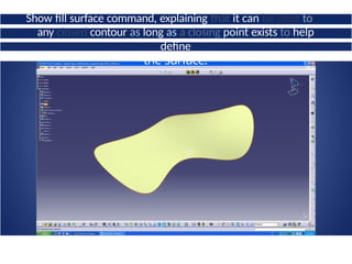 Show fill surface command, explaining that it can be used to
fillany closed contour as long as a closing point exists to help
define
the surface.
 