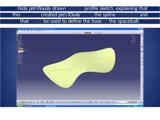 Unhide preYiousIy drawn bottom profile sketch, explaining that
this was also created pre/iOusIy using the spline command and
that it will be used to define the base of the spaceball.
 