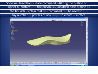 Show multi-section surface command, utilizing the outline of
the
upper fill surface and the previouslv unhidden base outline as
the bounds. Explain that this command can be used to join
any number of profiles of any shape to create a surface.
 