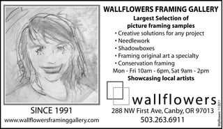 SINCE 1991
www.wallflowersframinggallery.com
288 NW First Ave, Canby, OR 97013
503.263.6911
WALLFLOWERS FRAMING GALLERY
Largest Selection of
picture framing samples
• Creative solutions for any project
• Needlework
• Shadowboxes
• Framing original art a specialty
• Conservation framing
Mon - Fri 10am - 6pm, Sat 9am - 2pm
Showcasing local artists
Wallflowers11-2011
 