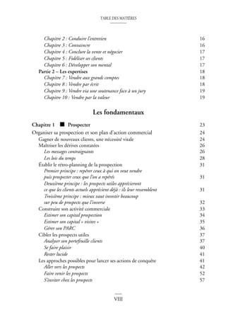 TABLE DES MATIÈRES
VIII
Chapitre 2 : Conduire l’entretien 16
Chapitre 3 : Convaincre 16
Chapitre 4 : Conclure la vente et négocier 17
Chapitre 5 : Fidéliser ses clients 17
Chapitre 6 : Développer son mental 17
Partie 2 – Les expertises 18
Chapitre 7 : Vendre aux grands comptes 18
Chapitre 8 : Vendre par écrit 18
Chapitre 9 : Vendre via une soutenance face à un jury 19
Chapitre 10 : Vendre par la valeur 19
Les fondamentaux
Chapitre 1 ■ Prospecter 23
Organiser sa prospection et son plan d’action commercial 24
Gagner de nouveaux clients, une nécessité vitale 24
Maîtriser les dérives constatées 26
Les messages contraignants 26
Les lois du temps 28
Établir le rétro-planning de la prospection 31
Premier principe : repérer ceux à qui on veut vendre
puis prospecter ceux que l’on a repérés 31
Deuxième principe : les prospects utiles apprécieront
ce que les clients actuels apprécient déjà : ils leur ressemblent 31
Troisième principe : mieux vaut investir beaucoup
sur peu de prospects que l’inverse 32
Construire son activité commerciale 33
Estimer son capital prospection 34
Estimer son capital « visites » 35
Gérer son PARC 36
Cibler les prospects utiles 37
Analyser son portefeuille clients 37
Se faire plaisir 40
Rester lucide 41
Les approches possibles pour lancer ses actions de conquête 41
Aller vers les prospects 42
Faire venir les prospects 52
S’inviter chez les prospects 57
 
