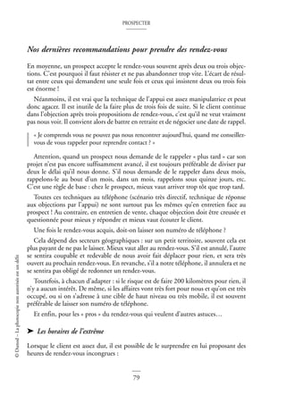 PROSPECTER
79
©
Dunod
–
La
photocopie
non
autorisée
est
un
délit
Nos dernières recommandations pour prendre des rendez-vous
En moyenne, un prospect accepte le rendez-vous souvent après deux ou trois objec-
tions. C’est pourquoi il faut résister et ne pas abandonner trop vite. L’écart de résul-
tat entre ceux qui demandent une seule fois et ceux qui insistent deux ou trois fois
est énorme !
Néanmoins, il est vrai que la technique de l’appui est assez manipulatrice et peut
donc agacer. Il est inutile de la faire plus de trois fois de suite. Si le client continue
dans l’objection après trois propositions de rendez-vous, c’est qu’il ne veut vraiment
pas nous voir. Il convient alors de battre en retraite et de négocier une date de rappel.
« Je comprends vous ne pouvez pas nous rencontrer aujourd’hui, quand me conseillez-
vous de vous rappeler pour reprendre contact ? »
Attention, quand un prospect nous demande de le rappeler « plus tard » car son
projet n’est pas encore suffisamment avancé, il est toujours préférable de diviser par
deux le délai qu’il nous donne. S’il nous demande de le rappeler dans deux mois,
rappelons-le au bout d’un mois, dans un mois, rappelons sous quinze jours, etc.
C’est une règle de base : chez le prospect, mieux vaut arriver trop tôt que trop tard.
Toutes ces techniques au téléphone (scénario très directif, technique de réponse
aux objections par l’appui) ne sont surtout pas les mêmes qu’en entretien face au
prospect ! Au contraire, en entretien de vente, chaque objection doit être creusée et
questionnée pour mieux y répondre et mieux vaut écouter le client.
Une fois le rendez-vous acquis, doit-on laisser son numéro de téléphone ?
Cela dépend des secteurs géographiques : sur un petit territoire, souvent cela est
plus payant de ne pas le laisser. Mieux vaut aller au rendez-vous. S’il est annulé, l’autre
se sentira coupable et redevable de nous avoir fait déplacer pour rien, et sera très
ouvert au prochain rendez-vous. En revanche, s’il a notre téléphone, il annulera et ne
se sentira pas obligé de redonner un rendez-vous.
Toutefois, à chacun d’adapter : si le risque est de faire 200 kilomètres pour rien, il
n’y a aucun intérêt. De même, si les affaires vont très fort pour nous et qu’on est très
occupé, ou si on s’adresse à une cible de haut niveau ou très mobile, il est souvent
préférable de laisser son numéro de téléphone.
Et enfin, pour les « pros » du rendez-vous qui veulent d’autres astuces…
➤ Les horaires de l’extrême
Lorsque le client est assez dur, il est possible de le surprendre en lui proposant des
heures de rendez-vous incongrues :
 