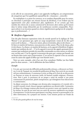 LES FONDAMENTAUX
90
et de celle de ses concurrents, grâce à une approche intelligente, un comportement
de conquérant que l’on qualifierait aujourd’hui de « réseauteur », networker.
En multipliant à ce point les contacts, en se rendant disponible pour les autres,
en cherchant à participer aux réseaux locaux de décideurs, il est évident que les
opportunités sont plus nombreuses plus rapidement. Il est certain que bon
nombre des clients de ce jeune commercial le devinrent alors même qu’ils étaient
dans le même temps démarchés par de nombreuses sociétés comparables. Pour-
quoi acheter à un inconnu quand on côtoie régulièrement quelqu’un de sympathi-
que et professionnel… ?
➤ Bénéficier d’opportunités
Une des plus fameuses expressions tirées du monde sportif est la réplique de Tom
Watson1 à un spectateur qui, après un coup exceptionnel, venait de lui dire qu’il
avait eu de la chance… « Vous avez raison, plus je m’entraîne, plus j’ai de chance… »
Et bien en matière de business, nous pouvons en dire autant. Plus j’ai de réseau, plus
j’ai de chance. La chance, en matière de business, est la capacité à bénéficier d’oppor-
tunités qui tombent du ciel… C’est la capacité à recevoir des appels spontanés de ses
contacts qui souhaitent prendre de nouvelles commandes ou nous mettre en relation
avec un bon ami. C’est la capacité à rencontrer des gens qui, comme par hasard, ont
un besoin dans notre zone d’intervention. C’est encore la capacité à être au courant
avant les autres des appels d’offres qui vont bientôt sortir…
Voici un autre exemple, celui d’un ami d’un consultant Halifax (un lien faible
pour les deux auteurs… voir la définition des liens faibles).
Exemple
Cet ami, qui traversait des difficultés professionnelles sérieuses, a découvert sur Inter-
net, le site de Typepad, site mondial de publication de blog. Pour sortir de son monde
réel peu enthousiasmant, il commença à écrire un blog sur le fruit de ses découvertes
sur Internet en terme de nouveaux outils, de business models originaux, d’innova-
tions. Petit à petit, la pertinence de ses propos a attiré du monde et une petite
communauté de passionnés, plutôt entrepreneurs, qui échangèrent leurs découvertes
et commentaires.
Au départ anonymes, les échanges sont devenus plus transparents et le monde réel a
envahi le monde virtuel, chacun exposant rapidement son identité réelle. L’animation
du blog et les échanges toujours plus fournis ont permis à notre ami (quand on aime
les réseaux, les amis de nos amis sont nos amis) de retrouver rapidement son énergie
d’entrepreneur. Un des lecteurs-participants à son blog, trouvant sa personnalité et ses
idées intéressantes, lui a proposé une mission. Cette mission portait sur l’étude du
1. Un des plus grands golfeurs de tous les temps.
 