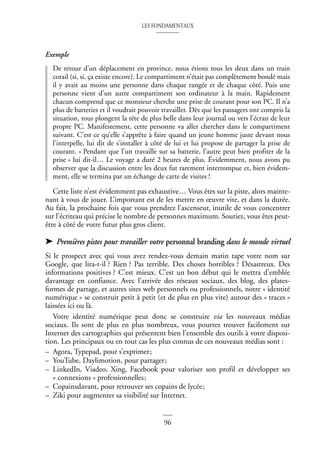 LES FONDAMENTAUX
96
Exemple
De retour d’un déplacement en province, nous étions tous les deux dans un train
corail (si, si, ça existe encore). Le compartiment n’était pas complètement bondé mais
il y avait au moins une personne dans chaque rangée et de chaque côté. Puis une
personne vient d’un autre compartiment son ordinateur à la main. Rapidement
chacun comprend que ce monsieur cherche une prise de courant pour son PC. Il n’a
plus de batteries et il voudrait pouvoir travailler. Dès que les passagers ont compris la
situation, tous plongent la tête de plus belle dans leur journal ou vers l’écran de leur
propre PC. Manifestement, cette personne va aller chercher dans le compartiment
suivant. C’est ce qu’elle s’apprête à faire quand un jeune homme juste devant nous
l’interpelle, lui dit de s’installer à côté de lui et lui propose de partager la prise de
courant. « Pendant que l’un travaille sur sa batterie, l’autre peut bien profiter de la
prise » lui dit-il… Le voyage a duré 2 heures de plus. Évidemment, nous avons pu
observer que la discussion entre les deux fut rarement interrompue et, bien évidem-
ment, elle se termina par un échange de carte de visites !
Cette liste n’est évidemment pas exhaustive… Vous êtes sur la piste, alors mainte-
nant à vous de jouer. L’important est de les mettre en œuvre vite, et dans la durée.
Au fait, la prochaine fois que vous prendrez l’ascenseur, inutile de vous concentrer
sur l’écriteau qui précise le nombre de personnes maximum. Souriez, vous êtes peut-
être à côté de votre futur plus gros client.
➤ Premières pistes pour travailler votre personnal branding dans le monde virtuel
Si le prospect avec qui vous avez rendez-vous demain matin tape votre nom sur
Google, que lira-t-il ? Rien ? Pas terrible. Des choses horribles ? Désastreux. Des
informations positives ? C’est mieux. C’est un bon début qui le mettra d’emblée
davantage en confiance. Avec l’arrivée des réseaux sociaux, des blog, des plates-
formes de partage, et autres sites web personnels ou professionnels, notre « identité
numérique » se construit petit à petit (et de plus en plus vite) autour des « traces »
laissées ici ou là.
Votre identité numérique peut donc se construire via les nouveaux médias
sociaux. Ils sont de plus en plus nombreux, vous pourrez trouver facilement sur
Internet des cartographies qui présentent bien l’ensemble des outils à votre disposi-
tion. Les principaux ou en tout cas les plus connus de ces nouveaux médias sont :
– Agora, Typepad, pour s’exprimer;
– YouTube, Daylimotion, pour partager;
– LinkedIn, Viadeo, Xing, Facebook pour valoriser son profil et développer ses
« connexions » professionnelles;
– Copainsdavant, pour retrouver ses copains de lycée;
– Ziki pour augmenter sa visibilité sur Internet.
 