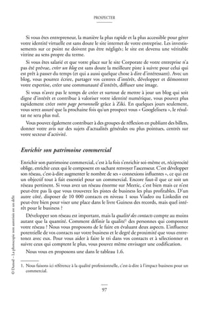 PROSPECTER
97
©
Dunod
–
La
photocopie
non
autorisée
est
un
délit
Si vous êtes entrepreneur, la manière la plus rapide et la plus accessible pour gérer
votre identité virtuelle est sans doute le site internet de votre entreprise. Les investis-
sements sur ce point ne doivent pas être négligés; le site est devenu une véritable
vitrine au sens propre du terme.
Si vous êtes salarié et que votre place sur le site Corporate de votre entreprise n’a
pas été prévue, créer un blog est sans doute la meilleure piste à suivre pour celui qui
est prêt à passer du temps (et qui a aussi quelque chose à dire d’intéressant). Avec un
blog, vous pourrez écrire, partager vos centres d’intérêt, développer et démontrer
votre expertise, créer une communauté d’intérêt, diffuser une image.
Si vous n’avez pas le temps de créer et surtout de mettre à jour un blog qui soit
digne d’intérêt et contribue à valoriser votre identité numérique, vous pouvez plus
rapidement créer votre page personnelle grâce à Ziki. En quelques jours seulement,
vous serez assuré que la prochaine fois qu’un prospect vous « Googlelisera », le résul-
tat ne sera plus nul.
Vous pouvez également contribuer à des groupes de réflexion en publiant des billets,
donner votre avis sur des sujets d’actualités générales ou plus pointues, centrés sur
votre secteur d’activité.
Enrichir son patrimoine commercial
Enrichir son patrimoine commercial, c’est à la fois s’enrichir soi-même et, réciprocité
oblige, enrichir ceux qui le composent en sachant renvoyer l’ascenseur. C’est développer
son réseau, c’est-à-dire augmenter le nombre de ses « connexions influentes », ce qui est
un objectif tout à fait essentiel pour un commercial. Encore faut-il que ce soit un
réseau pertinent. Si vous avez un réseau énorme sur Meetic, c’est bien mais ce n’est
peut-être pas là que vous trouverez les pistes de business les plus profitables. D’un
autre côté, disposer de 10 000 contacts en niveau 1 sous Viadeo ou Linkedin est
peut-être bien pour viser une place dans le livre Guiness des records, mais quel inté-
rêt pour le business ?
Développer son réseau est important, mais la qualité des contacts compte au moins
autant que la quantité. Comment définir la qualité1 des personnes qui composent
votre réseau ? Nous vous proposons de le faire en évaluant deux aspects. L’influence
potentielle de vos contacts sur votre business et le degré de proximité que vous entre-
tenez avec eux. Pour vous aider à faire le tri dans vos contacts et à sélectionner et
suivre ceux qui comptent le plus, vous pouvez même envisager une codification.
Nous vous en proposons une dans le tableau 1.6.
1. Nous faisons ici référence à la qualité professionnelle, c’est-à-dire à l’impact business pour un
commercial.
 