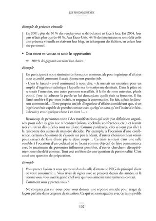 LES FONDAMENTAUX
102
Exemple de présence virtuelle
En 2001, plus de 50 % des rendez-vous se déroulaient en face à face. En 2004, leur
part n’était plus que de 40 %. Aux États-Unis, 44 % des internautes se sont déjà créés
une présence virtuelle en écrivant leur blog, en échangeant des fichiers, en créant leur
site personnel.
• Oser entrer en contact et saisir les opportunités
☞ 100 % des gagnants ont tenté leur chance.
Exemple
Un participant à notre séminaire de formation commerciale pour ingénieurs d’affaires
nous a confié comment il avait obtenu son premier job.
« C’est le hasard » a-t-il commencé à nous dire. « Je menais un entretien pour un
emploi d’ingénieur technique à laquelle ma formation me destinait. Dans la pièce où
se tenait l’entretien, une autre personne travaillait. À la fin de mon entretien, plutôt
positif, j’ose lui adresser la parole en lui demandant quelle était sa fonction. Il fut
flatté semble-t-il par mon intérêt, et engagea la conversation. En fait, c’était le direc-
teur commercial… Il me proposa un job d’ingénieur d’affaires considérant que, si un
ingénieur était capable de prendre contact avec quelqu’un sans qu’on l’incite à le faire,
il devait y avoir quelque chose à en tirer !… »
Beaucoup de personnes vont à des manifestations qui sont par définition organi-
sées pour aider les gens à se rencontrer (salons, cocktails, conférences, etc.). et restent
très en retrait dès qu’elles sont sur place. Comme paralysées, elles n’osent pas aller à
la rencontre des autres de manière décidée. Par exemple, à l’occasion d’une confé-
rence, certains choisiront de s’asseoir un peu à l’écart, d’autres choisiront leur voisin
pour essayer de faire d’une pierre deux coups… Certains rentrent dans une salle
comble à l’occasion d’un cocktail en se fixant comme objectif de faire connaissance
avec le maximum de personnes influentes possibles, d’autres cherchent désespéré-
ment une tête déjà connue. Tout ceci est bien sûr une question de personnalité. C’est
aussi une question de préparation.
Exemple
Vous prenez l’avion et vous apercevez dans la salle d’attente le PDG du principal client
de votre concurrent… Vous rêvez de signer avec ce prospect depuis des années, et là
devant vous, vous avez le grand chef avec qui vous aimeriez tant rentrer en contact.
Comment vous y prenez-vous ?
Ne comptez pas sur nous pour vous donner une réponse miracle pour réagir de
façon parfaite dans ce genre de situation. Ce qui est envisageable avec certains profils
 