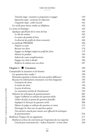TABLE DES MATIÈRES
XI
©
Dunod
–
La
photocopie
non
autorisée
est
un
délit
Troisième étape : soumettre sa proposition et engager 159
Quatrième étape : surmonter les objections 160
Cinquième étape : sceller l’accord 162
Les outils pour mieux vendre au téléphone 162
La vente en boutique 163
Quelques spécificités de la vente de luxe 165
Le rôle du vendeur 165
La nature du produit de luxe 165
La diversité des profils de clients rencontrés 166
La méthode PREMIER 166
Préparer sa vente 171
Recevoir son client 176
Engager un dialogue adapté au profil du client 179
Montrer les produits 183
Induire des ventes complémentaires 185
Engager son client à décider 186
Renforcer la relation avec son client 187
Chapitre 3 ■ Convaincre 189
Comprendre la situation et les besoins 190
Les questions font vendre ! 190
Demande exprimée et besoin réel sont parfois différents ! 192
Recenser les informations nécessaires à un bon diagnostic 194
L’entreprise du client 195
Le besoin du client 196
La prise de décision 196
Les motivations d’achat de l’interlocuteur 199
Maîtriser les techniques de questionnement 202
Gagner l’adhésion en utilisant des questions-déclic 203
Utiliser des faits en posant des questions factuelles 206
Impliquer le client par les questions-vérité 208
Déjouer les pièges en utilisant des questions en retour 213
Encourager les choix avec les questions-options 215
Trois derniers conseils pour manier avec efficacité les techniques
de questionnement 216
Renforcer l’impact de ses arguments 217
Renforcer sa force de conviction par l’expression de son expertise 219
Conseils pour transmettre des « indices d’autorité » à votre client 220
 