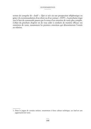 LES FONDAMENTAUX
108
termes de conquête de « leads1 ». Que ce soit via une prospection téléphonique ou
grâce à la recommandation d’un client ou d’un contact « I3/P3 », la prochaine étape
vers le bon de commande passera par la tenue d’un entretien de vente plus complet.
L’objet du prochain chapitre est de vous aider à conduire de manière efficace vos
entretiens de vente, notamment les premiers entretiens qui détermineront l’entrée
en relation.
1. Dans le jargon de certains métiers, notamment à forte culture technique, un lead est une
opportunité de vente.
 
