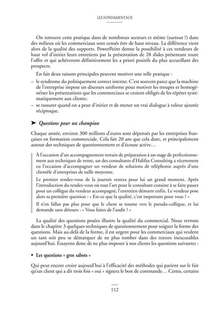 LES FONDAMENTAUX
112
On retrouve cette pratique dans de nombreux secteurs et même (surtout ?) dans
des milieux où les commerciaux sont censés être de haut niveau. La différence vient
alors de la qualité des supports. PowerPoint donne la possibilité à ces vendeurs de
haut vol d’initier leurs entretiens par la présentation de 28 slides présentant toute
l’offre et qui achèveront définitivement les a priori positifs du plus accueillant des
prospects.
En fait deux raisons principales peuvent motiver une telle pratique :
– le syndrome du politiquement correct interne. C’est souvent parce que la machine
de l’entreprise impose un discours uniforme pour motiver les troupes et homogé-
néiser les présentations que les commerciaux se croient obligés de les répéter systé-
matiquement aux clients;
– se rassurer quand on a peur d’initier et de mener un vrai dialogue à valeur ajoutée
réciproque.
➤ Questions pour un champion
Chaque année, environ 300 millions d’euros sont dépensés par les entreprises fran-
çaises en formation commerciale. Cela fait 20 ans que cela dure, et principalement
autour des techniques de questionnement et d’écoute active…
À l’occasion d’un accompagnement terrain de préparation à un stage de perfectionne-
ment aux techniques de vente, un des consultants d’Halifax Consulting a récemment
eu l’occasion d’accompagner un vendeur de solutions de téléphonie auprès d’une
clientèle d’entreprises de taille moyenne.
Le premier rendez-vous de la journée restera pour lui un grand moment. Après
l’introduction du rendez-vous où tout l’art pour le consultant consiste à se faire passer
pour un collègue du vendeur accompagné, l’entretien démarre enfin. Le vendeur pose
alors sa première question : « Est-ce que la qualité, c’est important pour vous ? »
Il n’en fallut pas plus pour que le client se tourne vers le pseudo-collègue, et lui
demande sans détours : « Vous faites de l’audit ? »
La qualité des questions posées illustre la qualité du commercial. Nous verrons
dans le chapitre 3 quelques techniques de questionnement pour soigner la forme des
questions. Mais au-delà de la forme, il est urgent pour les commerciaux qui veulent
un tant soit peu se démarquer de ne plus tomber dans des travers inexcusables
aujourd’hui. Essayons donc de ne plus imposer à nos clients les questions suivantes :
• Les questions « gros sabots »
Qui peut encore croire aujourd’hui à l’efficacité des méthodes qui parient sur le fait
qu’un client qui a dit trois fois « oui » signera le bon de commande… Certes, certains
 