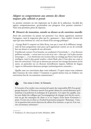 LES FONDAMENTAUX
114
Adapter ses comportements aux attentes des clients
toujours plus sollicités et pressés
Le premier entretien est très important sur le plan de la séduction. Au-delà des
aspects comportementaux, qu’attendent nos prospects d’un premier entretien ?
Voici trois premières pistes de réponses.
➤ Découvrir des innovations, entendre un discours ou des convictions nouvelles
Avoir des convictions n’a jamais tué personne ! Les clients apprécient rarement
l’arrogance, mais la respectent plus que la « guimauve ». Sans vouloir s’écarter du
sujet qui nous intéresse ici, voici un extrait d’un ouvrage politique1.
« George Bush l’a emporté sur John Kerry, non pas à cause de la différence (margi-
nale) de leurs programmes mais parce qu’il apparaissait comme un roc de certitude
face aux doutes et scrupules de son adversaire.
L’intellectuel, surtout s’il est honnête, est condamné à l’incertitude. […] Les électeurs
préfèrent entendre : « suivez-moi car je sais où je vais », alors que c’est le plus souvent
mensonger. […] Les Américains ont reconnu dans un sondage que Kerry était le plus
intelligent, mais le plus grand nombre a choisi Bush, plus à l’aise dans son corps et
dans ses convictions. Ceux qui ne doutent pas exercent une étrange fascination sur les
autres, en particulier sur ces électeurs éternellement inquiets, ballottés de slogans
vagues en information douteuses puisque systématiquement contestées. »
Quelles sont vos convictions dans votre industrie ? À quoi croyez-vous vraiment
dans l’exercice de votre métier ? Comment et quand mettez-vous en évidence vos
convictions lors de vos entretiens commerciaux ?
1. Friedman J.-P., Dans la peau de Sarko, Michalon, 2005.
Une erreur à éviter : la Girouette
À l’occasion d’un rendez-vous commercial auprès des responsables RH d’un grand
groupe bancaire, le Directeur associé d’un grand cabinet de conseil démontra qu’il
maîtrisait à la perfection la technique de la girouette. Cet expert fut capable, sous
les yeux ébahis des collègues qui l’accompagnaient de changer trois fois de convic-
tion au gré des remarques du client et ce en l’espace d’une heure d’entretien à
peine. À votre avis, le client a-t-il acheté la prestation proposée ? Remarque : l’asso-
cié en question était ancien directeur de cabinet d’un ministre, ce qui est, il est vrai,
une circonstance atténuante !
 