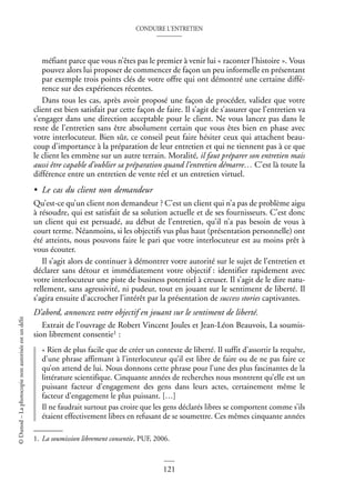 CONDUIRE L’ENTRETIEN
121
©
Dunod
–
La
photocopie
non
autorisée
est
un
délit
méfiant parce que vous n’êtes pas le premier à venir lui « raconter l’histoire ». Vous
pouvez alors lui proposer de commencer de façon un peu informelle en présentant
par exemple trois points clés de votre offre qui ont démontré une certaine diffé-
rence sur des expériences récentes.
Dans tous les cas, après avoir proposé une façon de procéder, validez que votre
client est bien satisfait par cette façon de faire. Il s’agit de s’assurer que l’entretien va
s’engager dans une direction acceptable pour le client. Ne vous lancez pas dans le
reste de l’entretien sans être absolument certain que vous êtes bien en phase avec
votre interlocuteur. Bien sûr, ce conseil peut faire hésiter ceux qui attachent beau-
coup d’importance à la préparation de leur entretien et qui ne tiennent pas à ce que
le client les emmène sur un autre terrain. Moralité, il faut préparer son entretien mais
aussi être capable d’oublier sa préparation quand l’entretien démarre… C’est là toute la
différence entre un entretien de vente réel et un entretien virtuel.
• Le cas du client non demandeur
Qu’est-ce qu’un client non demandeur ? C’est un client qui n’a pas de problème aigu
à résoudre, qui est satisfait de sa solution actuelle et de ses fournisseurs. C’est donc
un client qui est persuadé, au début de l’entretien, qu’il n’a pas besoin de vous à
court terme. Néanmoins, si les objectifs vus plus haut (présentation personnelle) ont
été atteints, nous pouvons faire le pari que votre interlocuteur est au moins prêt à
vous écouter.
Il s’agit alors de continuer à démontrer votre autorité sur le sujet de l’entretien et
déclarer sans détour et immédiatement votre objectif : identifier rapidement avec
votre interlocuteur une piste de business potentiel à creuser. Il s’agit de le dire natu-
rellement, sans agressivité, ni pudeur, tout en jouant sur le sentiment de liberté. Il
s’agira ensuite d’accrocher l’intérêt par la présentation de success stories captivantes.
D’abord, annoncez votre objectif en jouant sur le sentiment de liberté.
Extrait de l’ouvrage de Robert Vincent Joules et Jean-Léon Beauvois, La soumis-
sion librement consentie1 :
« Rien de plus facile que de créer un contexte de liberté. Il suffit d’assortir la requête,
d’une phrase affirmant à l’interlocuteur qu’il est libre de faire ou de ne pas faire ce
qu’on attend de lui. Nous donnons cette phrase pour l’une des plus fascinantes de la
littérature scientifique. Cinquante années de recherches nous montrent qu’elle est un
puissant facteur d’engagement des gens dans leurs actes, certainement même le
facteur d’engagement le plus puissant. […]
Il ne faudrait surtout pas croire que les gens déclarés libres se comportent comme s’ils
étaient effectivement libres en refusant de se soumettre. Ces mêmes cinquante années
1. La soumission librement consentie, PUF, 2006.
 