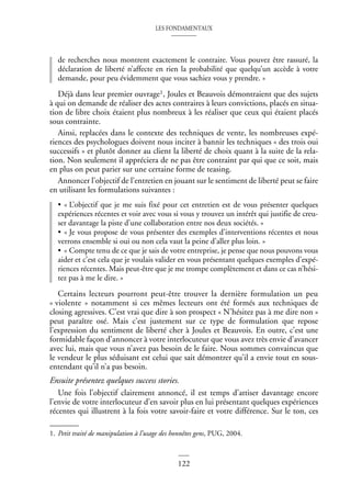 LES FONDAMENTAUX
122
de recherches nous montrent exactement le contraire. Vous pouvez être rassuré, la
déclaration de liberté n’affecte en rien la probabilité que quelqu’un accède à votre
demande, pour peu évidemment que vous sachiez vous y prendre. »
Déjà dans leur premier ouvrage1, Joules et Beauvois démontraient que des sujets
à qui on demande de réaliser des actes contraires à leurs convictions, placés en situa-
tion de libre choix étaient plus nombreux à les réaliser que ceux qui étaient placés
sous contrainte.
Ainsi, replacées dans le contexte des techniques de vente, les nombreuses expé-
riences des psychologues doivent nous inciter à bannir les techniques « des trois oui
successifs » et plutôt donner au client la liberté de choix quant à la suite de la rela-
tion. Non seulement il appréciera de ne pas être contraint par qui que ce soit, mais
en plus on peut parier sur une certaine forme de teasing.
Annoncer l’objectif de l’entretien en jouant sur le sentiment de liberté peut se faire
en utilisant les formulations suivantes :
• « L’objectif que je me suis fixé pour cet entretien est de vous présenter quelques
expériences récentes et voir avec vous si vous y trouvez un intérêt qui justifie de creu-
ser davantage la piste d’une collaboration entre nos deux sociétés. »
• « Je vous propose de vous présenter des exemples d’interventions récentes et nous
verrons ensemble si oui ou non cela vaut la peine d’aller plus loin. »
• « Compte tenu de ce que je sais de votre entreprise, je pense que nous pouvons vous
aider et c’est cela que je voulais valider en vous présentant quelques exemples d’expé-
riences récentes. Mais peut-être que je me trompe complètement et dans ce cas n’hési-
tez pas à me le dire. »
Certains lecteurs pourront peut-être trouver la dernière formulation un peu
« violente » notamment si ces mêmes lecteurs ont été formés aux techniques de
closing agressives. C’est vrai que dire à son prospect « N’hésitez pas à me dire non »
peut paraître osé. Mais c’est justement sur ce type de formulation que repose
l’expression du sentiment de liberté cher à Joules et Beauvois. En outre, c’est une
formidable façon d’annoncer à votre interlocuteur que vous avez très envie d’avancer
avec lui, mais que vous n’avez pas besoin de le faire. Nous sommes convaincus que
le vendeur le plus séduisant est celui que sait démontrer qu’il a envie tout en sous-
entendant qu’il n’a pas besoin.
Ensuite présentez quelques success stories.
Une fois l’objectif clairement annoncé, il est temps d’attiser davantage encore
l’envie de votre interlocuteur d’en savoir plus en lui présentant quelques expériences
récentes qui illustrent à la fois votre savoir-faire et votre différence. Sur le ton, ces
1. Petit traité de manipulation à l’usage des honnêtes gens, PUG, 2004.
 