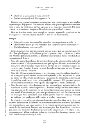 CONDUIRE L’ENTRETIEN
127
©
Dunod
–
La
photocopie
non
autorisée
est
un
délit
• « Quelle est la saisonnalité de votre activité ? »
• « Quels sont vos projets de développement ? »
Comme vous pouvez le constater, ces questions sont neutres, dans le sens où elles
ne portent pas de jugement. En revanche, elles ne sont pas complètement anodines
pour la suite de l’entretien, car les réponses à ces questions pourront déjà dans
certains cas vous donner des pistes d’insatisfaction potentielles à explorer.
Dans un deuxième temps, votre stratégie va consister à poser des questions sur les
avantages de la solution actuelle du client et non sur les inconvénients.
Exemples
• « Qu’appréciez-vous plus particulièrement dans votre organisation actuelle ? »
• « Quels sont les points qui vous ont séduit dans l’approche de vos fournisseurs ? »
• « Quels bénéfices en avez-vous tiré ? »
Cette démarche n’est pas très souvent mise en œuvre par les commerciaux. En
effet, il est plus logique de chercher ce qui ne va pas que ce qui va bien dans la solu-
tion proposée par ses concurrents. Et pourtant vous tirerez au moins trois bénéfices
en procédant de la sorte :
– Vous allez gagner la confiance de votre interlocuteur. Le client se méfie parfois de
vos motivations. En le questionnant sur ce qu’il a plutôt bien fait, sur ses satisfac-
tions, vous allez le rassurer. Vous n’êtes pas en train de tout remettre en cause; au
contraire vous favorisez la mise en place d’un climat favorable au bon déroule-
ment de la suite de l’entretien.
– Vous allez découvrir ses motivations et ses critères de choix. La richesse des répon-
ses à ce type de questions vous permettra de repérer les points importants aux yeux
du client. En effet, si votre interlocuteur vous dit qu’il a choisi telle entreprise car
la qualité du service après vente est irréprochable, vous savez déjà que votre propo-
sition devra le rassurer sur votre capacité à lui apporter la même satisfaction.
– Vous donnez à votre client l’occasion de citer spontanément les inconvénients de
sa solution actuelle. Faites l’expérience. Choisissez quelqu’un dans votre entou-
rage et posez-lui des questions sur un bien d’équipement, une voiture ou même
son travail. Commencez par poser des questions neutres, puis focalisez-vous sur
les avantages. Vous constaterez vous-même que très rares sont ceux qui résistent
au plaisir de citer quelques « failles » dans le produit en question.
En résumé, ces premières questions sur la solution actuelle utilisée par le client ont
pour but de le rassurer, d’identifier ses principales motivations et surtout de lui faire
citer spontanément des inconvénients. Il est évident que si votre prospect cite lui-
même des inconvénients, l’impact sera beaucoup plus fort. En utilisant cette tacti-
que, vous avez beaucoup de chances que des failles surgissent. Si ce n’est pas le cas,
vous devez passer à l’étape suivante qui est un peu plus directive et qui consiste cette
fois à rechercher (activement) la faille.
 