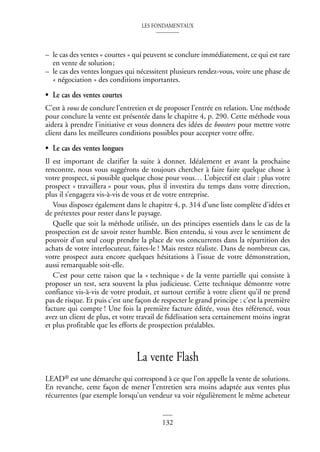 LES FONDAMENTAUX
132
– le cas des ventes « courtes » qui peuvent se conclure immédiatement, ce qui est rare
en vente de solution;
– le cas des ventes longues qui nécessitent plusieurs rendez-vous, voire une phase de
« négociation » des conditions importantes.
• Le cas des ventes courtes
C’est à vous de conclure l’entretien et de proposer l’entrée en relation. Une méthode
pour conclure la vente est présentée dans le chapitre 4, p. 290. Cette méthode vous
aidera à prendre l’initiative et vous donnera des idées de boosters pour mettre votre
client dans les meilleures conditions possibles pour accepter votre offre.
• Le cas des ventes longues
Il est important de clarifier la suite à donner. Idéalement et avant la prochaine
rencontre, nous vous suggérons de toujours chercher à faire faire quelque chose à
votre prospect, si possible quelque chose pour vous… L’objectif est clair : plus votre
prospect « travaillera » pour vous, plus il investira du temps dans votre direction,
plus il s’engagera vis-à-vis de vous et de votre entreprise.
Vous disposez également dans le chapitre 4, p. 314 d’une liste complète d’idées et
de prétextes pour rester dans le paysage.
Quelle que soit la méthode utilisée, un des principes essentiels dans le cas de la
prospection est de savoir rester humble. Bien entendu, si vous avez le sentiment de
pouvoir d’un seul coup prendre la place de vos concurrents dans la répartition des
achats de votre interlocuteur, faites-le ! Mais restez réaliste. Dans de nombreux cas,
votre prospect aura encore quelques hésitations à l’issue de votre démonstration,
aussi remarquable soit-elle.
C’est pour cette raison que la « technique » de la vente partielle qui consiste à
proposer un test, sera souvent la plus judicieuse. Cette technique démontre votre
confiance vis-à-vis de votre produit, et surtout certifie à votre client qu’il ne prend
pas de risque. Et puis c’est une façon de respecter le grand principe : c’est la première
facture qui compte ! Une fois la première facture éditée, vous êtes référencé, vous
avez un client de plus, et votre travail de fidélisation sera certainement moins ingrat
et plus profitable que les efforts de prospection préalables.
La vente Flash
LEAD® est une démarche qui correspond à ce que l’on appelle la vente de solutions.
En revanche, cette façon de mener l’entretien sera moins adaptée aux ventes plus
récurrentes (par exemple lorsqu’un vendeur va voir régulièrement le même acheteur
 