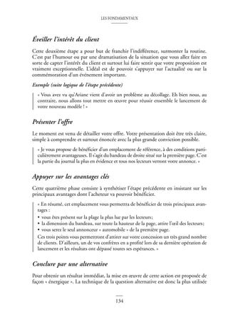 LES FONDAMENTAUX
134
Éveiller l’intérêt du client
Cette deuxième étape a pour but de franchir l’indifférence, surmonter la routine.
C’est par l’humour ou par une dramatisation de la situation que vous allez faire en
sorte de capter l’intérêt du client et surtout lui faire sentir que votre proposition est
vraiment exceptionnelle. L’idéal est de pouvoir s’appuyer sur l’actualité ou sur la
commémoration d’un événement important.
Exemple (suite logique de l’étape précédente)
« Vous avez vu qu’Ariane vient d’avoir un problème au décollage. Eh bien nous, au
contraire, nous allons tout mettre en œuvre pour réussir ensemble le lancement de
votre nouveau modèle ! »
Présenter l’offre
Le moment est venu de détailler votre offre. Votre présentation doit être très claire,
simple à comprendre et surtout énoncée avec la plus grande conviction possible.
« Je vous propose de bénéficier d’un emplacement de référence, à des conditions parti-
culièrement avantageuses. Il s’agit du bandeau de droite situé sur la première page. C’est
la partie du journal la plus en évidence et tous nos lecteurs verront votre annonce. »
Appuyer sur les avantages clés
Cette quatrième phase consiste à synthétiser l’étape précédente en insistant sur les
principaux avantages dont l’acheteur va pouvoir bénéficier.
« En résumé, cet emplacement vous permettra de bénéficier de trois principaux avan-
tages :
• vous êtes présent sur la plage la plus lue par les lecteurs;
• la dimension du bandeau, sur toute la hauteur de la page, attire l’œil des lecteurs;
• vous serez le seul annonceur « automobile » de la première page.
Ces trois points vous permettront d’attirer sur votre concession un très grand nombre
de clients. D’ailleurs, un de vos confrères en a profité lors de sa dernière opération de
lancement et les résultats ont dépassé toutes ses espérances. »
Conclure par une alternative
Pour obtenir un résultat immédiat, la mise en œuvre de cette action est proposée de
façon « énergique ». La technique de la question alternative est donc la plus utilisée
 