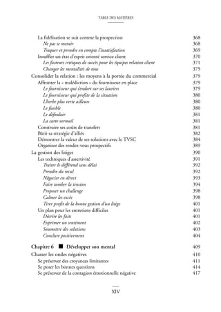 TABLE DES MATIÈRES
XIV
La fidélisation se suit comme la prospection 368
Ne pas se mentir 368
Traquer et prendre en compte l’insatisfaction 369
Insuffler un état d’esprit orienté service client 370
Les facteurs critiques de succès pour les équipes relation client 371
Changer les mentalités de tous 375
Consolider la relation : les moyens à la portée du commercial 379
Affronter la « malédiction » du fournisseur en place 379
Le fournisseur qui s’endort sur ses lauriers 379
Le fournisseur qui profite de la situation 380
L’herbe plus verte ailleurs 380
Le fusible 380
Le défouloir 381
La carte vermeil 381
Construire ses coûts de transfert 381
Bâtir sa stratégie d’alliés 382
Démontrer la valeur de ses solutions avec le TVSC 384
Organiser des rendez-vous prospectifs 389
La gestion des litiges 390
Les techniques d’assertivité 391
Traiter le différend sans délai 392
Prendre du recul 392
Négocier en direct 393
Faire tomber la tension 394
Proposer un challenge 398
Calmer les excès 398
Tirer profit de la bonne gestion d’un litige 401
Un plan pour les entretiens difficiles 401
Décrire les faits 401
Exprimer un sentiment 402
Soumettre des solutions 403
Conclure positivement 404
Chapitre 6 ■ Développer son mental 409
Chasser les ondes négatives 410
Se préserver des croyances limitantes 411
Se poser les bonnes questions 414
Se préserver de la contagion émotionnelle négative 417
 