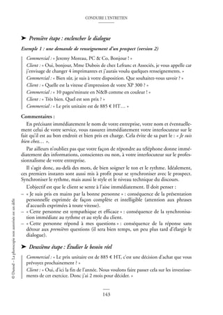 CONDUIRE L’ENTRETIEN
143
©
Dunod
–
La
photocopie
non
autorisée
est
un
délit
➤ Première étape : enclencher le dialogue
Exemple 1 : une demande de renseignement d’un prospect (version 2)
Commercial : « Jeremy Moreau, PC & Co, Bonjour ! »
Client : « Oui, bonjour, Mme Dubois de chez Lefranc et Associés, je vous appelle car
j’envisage de changer 4 imprimantes et j’aurais voulu quelques renseignements. »
Commercial : « Bien sûr, je suis à votre disposition. Que souhaitez-vous savoir ? »
Client : « Quelle est la vitesse d’impression de votre XP 300 ? »
Commercial : « 10 pages/minute en N&B comme en couleur ! »
Client : « Très bien. Quel est son prix ? »
Commercial : « Le prix unitaire est de 885 € HT… »
Commentaires :
En précisant immédiatement le nom de votre entreprise, votre nom et éventuelle-
ment celui de votre service, vous rassurez immédiatement votre interlocuteur sur le
fait qu’il est au bon endroit et bien pris en charge. Cela évite de sa part le : « Je suis
bien chez… ».
Par ailleurs n’oubliez pas que votre façon de répondre au téléphone donne immé-
diatement des informations, conscientes ou non, à votre interlocuteur sur le profes-
sionnalisme de votre entreprise.
Il s’agit donc, au-delà des mots, de bien soigner le ton et le rythme. Idéalement,
ces premiers instants sont aussi mis à profit pour se synchroniser avec le prospect.
Synchroniser le rythme, mais aussi le style et le niveau technique du discours.
L’objectif est que le client se sente à l’aise immédiatement. Il doit penser :
– « Je suis pris en mains par la bonne personne » : conséquence de la présentation
personnelle exprimée de façon complète et intelligible (attention aux phrases
d’accueils exprimées à toute vitesse).
– « Cette personne est sympathique et efficace » : conséquence de la synchronisa-
tion immédiate au rythme et au style du client.
– « Cette personne répond à mes questions » : conséquence de la réponse sans
détour aux premières questions (il sera bien temps, un peu plus tard d’élargir le
dialogue).
➤ Deuxième étape : Étudier le besoin réel
Commercial : « Le prix unitaire est de 885 € HT, c’est une décision d’achat que vous
prévoyez prochainement ? »
Client : « Oui, d’ici la fin de l’année. Nous voulons faire passer cela sur les investisse-
ments de cet exercice. Donc j’ai 2 mois pour décider. »
 